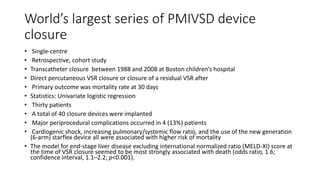 World’s largest series of PMIVSD device
closure
• Single-centre
• Retrospective, cohort study
• Transcatheter closure between 1988 and 2008 at Boston children’s hospital
• Direct percutaneous VSR closure or closure of a residual VSR after
• Primary outcome was mortality rate at 30 days
• Statistics: Univariate logistic regression
• Thirty patients
• A total of 40 closure devices were implanted
• Major periprocedural complications occurred in 4 (13%) patients
• Cardiogenic shock, increasing pulmonary/systemic flow ratio, and the use of the new generation
(6-arm) starflex device all were associated with higher risk of mortality
• The model for end-stage liver disease excluding international normalized ratio (MELD-XI) score at
the time of VSR closure seemed to be most strongly associated with death (odds ratio, 1.6;
confidence interval, 1.1–2.2; p<0.001).
 
