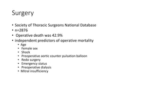 Surgery
• Society of Thoracic Surgeons National Database
• n=2876
• Operative death was 42.9%
• independent predictors of operative mortality
• Age
• Female sex
• Shock
• Preoperative aortic counter pulsation balloon
• Redo surgery
• Emergency status
• Preoperative dialysis
• Mitral insufficiency
 
