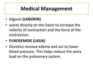 Medical Management
• Digoxin (LANOXIN)
• works directly on the heart to increase the
  velocity of contraction and the force of the
  contraction.
• FUROSEMIDE (LASIX)
• Diuretics remove edema and act to lower
  blood pressure. This helps reduce the extra
  load on the pulmonary system.
 