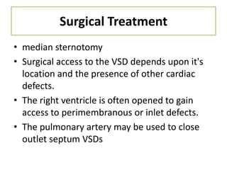 Surgical Treatment
• median sternotomy
• Surgical access to the VSD depends upon it's
  location and the presence of other cardiac
  defects.
• The right ventricle is often opened to gain
  access to perimembranous or inlet defects.
• The pulmonary artery may be used to close
  outlet septum VSDs
 