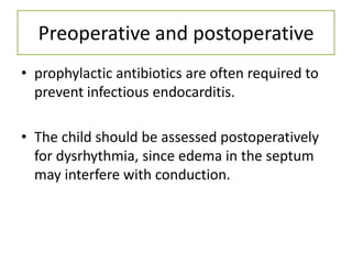 Preoperative and postoperative
• prophylactic antibiotics are often required to
  prevent infectious endocarditis.

• The child should be assessed postoperatively
  for dysrhythmia, since edema in the septum
  may interfere with conduction.
 