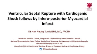 Ventricular Septal Rupture with Cardiogenic
Shock follows by Infero-posterior Myocardial
Infarct
Dr Han Naung Tun MBBS, MD, FACTM
Heart and Vascular Centre , Yangon and Tuft University Medical Centre , Boston
National Representative Heart Failure Specialist of Tomorrow for Myanmar in HFA and Ambassador
of Echocardiography in EACVI, ESC
Council of Clinical Practice and Working Groups of European Society of Cardiology , France
@HanCardiomd
 