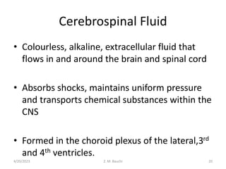 Cerebrospinal Fluid
• Colourless, alkaline, extracellular fluid that
flows in and around the brain and spinal cord
• Absorbs shocks, maintains uniform pressure
and transports chemical substances within the
CNS
• Formed in the choroid plexus of the lateral,3rd
and 4th ventricles.
4/20/2023 20
Z. M. Bauchi
 
