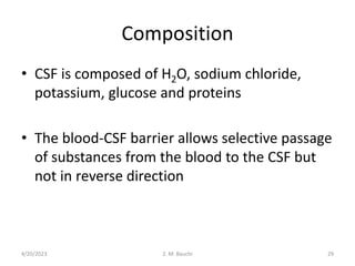 Composition
• CSF is composed of H2O, sodium chloride,
potassium, glucose and proteins
• The blood-CSF barrier allows selective passage
of substances from the blood to the CSF but
not in reverse direction
4/20/2023 29
Z. M. Bauchi
 