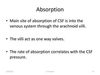 Absorption
• Main site of absorption of CSF is into the
venous system through the arachnoid villi.
• The villi act as one way valves.
• The rate of absorption correlates with the CSF
pressure.
4/20/2023 30
Z. M. Bauchi
 