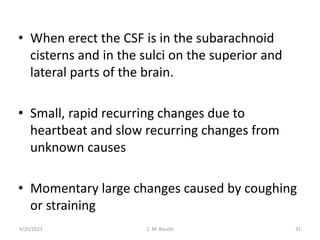 • When erect the CSF is in the subarachnoid
cisterns and in the sulci on the superior and
lateral parts of the brain.
• Small, rapid recurring changes due to
heartbeat and slow recurring changes from
unknown causes
• Momentary large changes caused by coughing
or straining
4/20/2023 31
Z. M. Bauchi
 