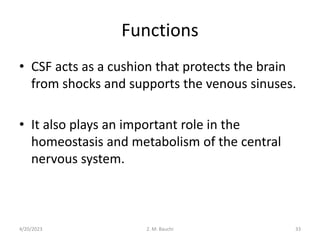 Functions
• CSF acts as a cushion that protects the brain
from shocks and supports the venous sinuses.
• It also plays an important role in the
homeostasis and metabolism of the central
nervous system.
4/20/2023 33
Z. M. Bauchi
 