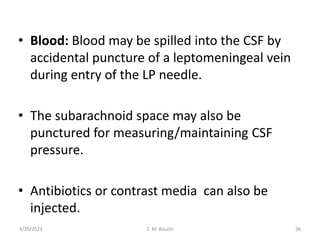 • Blood: Blood may be spilled into the CSF by
accidental puncture of a leptomeningeal vein
during entry of the LP needle.
• The subarachnoid space may also be
punctured for measuring/maintaining CSF
pressure.
• Antibiotics or contrast media can also be
injected.
4/20/2023 36
Z. M. Bauchi
 