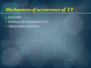 Etiology Usually as a complication of severe heart disease,can occur in structurally normal hearts.In healthy individuals---RVOT,L V posterior/anterior fascicle—catheter ablation.Major  complication of IHD,acutely following MI, chronically after a large infarction..Early hours VT---VF epicardial injury..Fleicainide ---convert non sustained VT to sustained VT.Sotalol- prolong QT interval--TDP