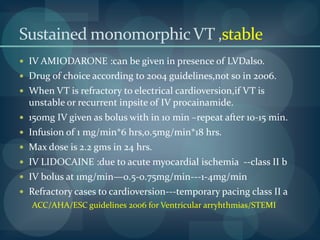 Sustained monomorphic VT ,stableDC cardioversion –effective in terminationIV antiarryhthmic drugs can also be used.—no response—cardioversion. presence /abscence LVD1.with preserved LVF:only one drug to be used.IV PROCAINAMIDE---class II a recommendationMore effective than amiodarone in termination.<50 mg/min---1-4 mg/minPreferred over other drugs.Rapid infusion causes hypotension.ACC/AHA/ESC guidelines for Ventricular arryhthmias/STEMI 