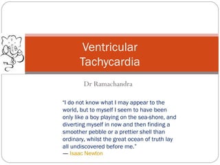 Dr Ramachandra
Ventricular
Tachycardia
“I do not know what I may appear to the
world, but to myself I seem to have been
only like a boy playing on the sea-shore, and
diverting myself in now and then finding a
smoother pebble or a prettier shell than
ordinary, whilst the great ocean of truth lay
all undiscovered before me.” 
― Isaac Newton
 