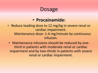 Dosage
• Procainamide:
• Reduce loading dose to 12 mg/kg in severe renal or
cardiac impairment.
Maintenance dose: 1-4 mg/minute by continuous
infusion.
• Maintenance infusions should be reduced by one-
third in patients with moderate renal or cardiac
impairment and by two-thirds in patients with severe
renal or cardiac impairment.
 