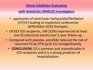 SHock Inhibition Evaluation
with AzimiLiDe (SHIELD) Investigators
• uppression of ventricular tachycardia/fibrillation
(VT/VF) leading to implanted cardioverter
defibrillator (ICD) therapies.
• Of 633 ICD recipients, 148 (23%) experienced at least
one ES (electrical storm) over 1-year follow-up.
• Compared with placebo, azimilide reduced the risk of
recurrent ES by 37% (p=0.11) nonsignificantly.
• CONCLUSION: ES is common and unpredictable in
ICD recipients and it is a strong predictor of
hospitalization.
 