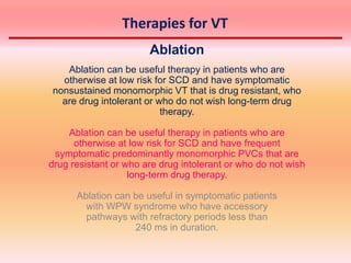 Therapies for VT
Ablation
Ablation can be useful therapy in patients who are
otherwise at low risk for SCD and have symptomatic
nonsustained monomorphic VT that is drug resistant, who
are drug intolerant or who do not wish long-term drug
therapy.
Ablation can be useful therapy in patients who are
otherwise at low risk for SCD and have frequent
symptomatic predominantly monomorphic PVCs that are
drug resistant or who are drug intolerant or who do not wish
long-term drug therapy.
Ablation can be useful in symptomatic patients
with WPW syndrome who have accessory
pathways with refractory periods less than
240 ms in duration.
 