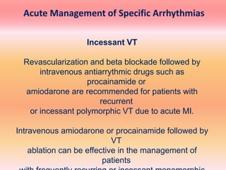Incessant VT
Revascularization and beta blockade followed by
intravenous antiarrythmic drugs such as
procainamide or
amiodarone are recommended for patients with
recurrent
or incessant polymorphic VT due to acute MI.
Intravenous amiodarone or procainamide followed by
VT
ablation can be effective in the management of
patients
Acute Management of Specific Arrhythmias
 
