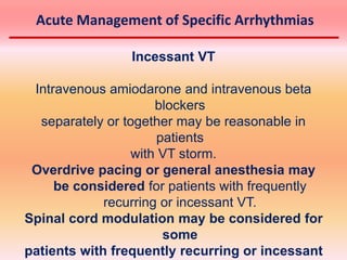 Incessant VT
Intravenous amiodarone and intravenous beta
blockers
separately or together may be reasonable in
patients
with VT storm.
Overdrive pacing or general anesthesia may
be considered for patients with frequently
recurring or incessant VT.
Spinal cord modulation may be considered for
some
patients with frequently recurring or incessant
Acute Management of Specific Arrhythmias
 