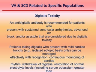 Digitalis Toxicity
An antidigitalis antibody is recommended for patients
who
present with sustained ventricular arrhythmias, advanced
AV
block, and/or asystole that are considered due to digitalis
toxicity.
Patients taking digitalis who present with mild cardiac
toxicity (e.g., isolated ectopic beats only) can be
managed
effectively with recognition, continuous monitoring of
cardiac
rhythm, withdrawal of digitalis, restoration of normal
electrolyte levels (including serum potassium greater
VA & SCD Related to Specific Populations
 