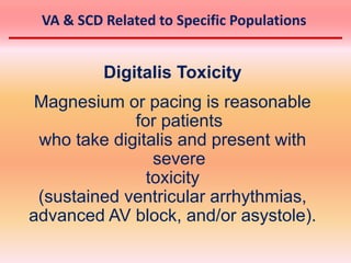 Digitalis Toxicity
Magnesium or pacing is reasonable
for patients
who take digitalis and present with
severe
toxicity
(sustained ventricular arrhythmias,
advanced AV block, and/or asystole).
VA & SCD Related to Specific Populations
 
