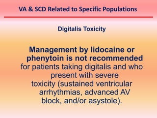 Digitalis Toxicity
Management by lidocaine or
phenytoin is not recommended
for patients taking digitalis and who
present with severe
toxicity (sustained ventricular
arrhythmias, advanced AV
block, and/or asystole).
VA & SCD Related to Specific Populations
 