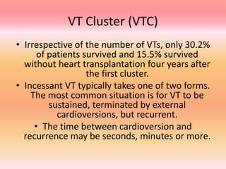 VT Cluster (VTC)
• Irrespective of the number of VTs, only 30.2%
of patients survived and 15.5% survived
without heart transplantation four years after
the first cluster.
• Incessant VT typically takes one of two forms.
The most common situation is for VT to be
sustained, terminated by external
cardioversions, but recurrent.
• The time between cardioversion and
recurrence may be seconds, minutes or more.
 