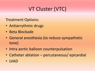 VT Cluster (VTC)
Treatment Options:
• Antiarrythmic drugs
• Beta Blockade
• General anesthesia (to reduce sympathetic
tone)
• Intra aortic balloon counterpulsation
• Catheter ablation – percutaneous/ epicardial
• LVAD
 