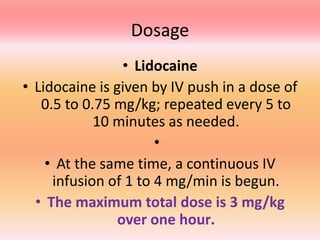 Dosage
• Lidocaine
• Lidocaine is given by IV push in a dose of
0.5 to 0.75 mg/kg; repeated every 5 to
10 minutes as needed.
•
• At the same time, a continuous IV
infusion of 1 to 4 mg/min is begun.
• The maximum total dose is 3 mg/kg
over one hour.
 