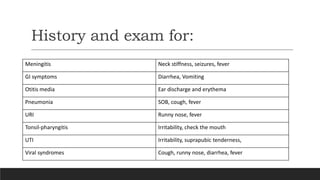 History and exam for:
Meningitis Neck stiffness, seizures, fever
GI symptoms Diarrhea, Vomiting
Otitis media Ear discharge and erythema
Pneumonia SOB, cough, fever
URI Runny nose, fever
Tonsil-pharyngitis Irritability, check the mouth
UTI Irritability, suprapubic tenderness,
Viral syndromes Cough, runny nose, diarrhea, fever
 