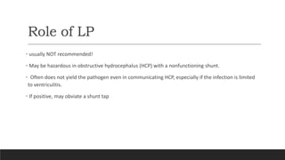 Role of LP
• usually NOT recommended!
• May be hazardous in obstructive hydrocephalus (HCP) with a nonfunctioning shunt.
• Often does not yield the pathogen even in communicating HCP, especially if the infection is limited
to ventriculitis.
• If positive, may obviate a shunt tap
 