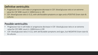 Possible ventriculitis
• Progressive rise in cell index or progressive decrease in CSF: blood glucose ratio or an extreme
value for CSF WBC count (> 1000/micro L) OR
• CSF: blood glucose ratio (< 0.2), with attributable symptoms and signs, but NEGATIVE Gram stain &
& cultures
Definitive ventriculitis
• Progressive rise in cell index or progressive decrease in CSF: blood glucose ratio or an extreme
value for CSF WBC count (> 1000/micro L) OR
• CSF: blood glucose ratio (< 0.2), with attributable symptoms or signs and a POSITIVE Gram stain &
cultures
Probable ventriculitis
• CSF WBC count or CSF: blood glucose ratio MORE abnormal than expected, but NOT an extreme value (CSF
WBC count 1000/micro L OR
• CSF: blood glucose ratio < 0.2) and stable (not progressively worsening) attributable symptoms and signs and
POSITIVE Gram stain & cultures
 