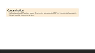 colonization
• Multiple positive CSF cultures and/or Gram stain, with expected CSF cell count and glucose
levels with NO attributable symptoms or signs
Contamination
• Isolated positive CSF culture and/or Gram stain, with expected CSF cell count and glucose with
NO attributable symptoms or signs.
 