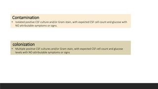 colonization
• Multiple positive CSF cultures and/or Gram stain, with expected CSF cell count and glucose
levels with NO attributable symptoms or signs
Contamination
• Isolated positive CSF culture and/or Gram stain, with expected CSF cell count and glucose with
NO attributable symptoms or signs.
 