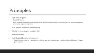 Principles
1. High dose of agents
• Blood: CSF barrier
• Some hospital-acquired organisms have higher MICs (minimal inhibitory concentration) for antimicrobials than
community-acquired organisms
2. Start empiric antibiotics after sampling
3. Modify treatment agent based on C&S
4. Remove catheter
5. Individualized Duration of treatment
• Rule of thumb: treat for 2 weeks if the infection was with S. aureus and S. epidermidis, and 3 weeks if it was
gram-negative
 