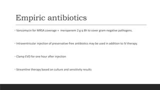 Empiric antibiotics
• Vancomycin for MRSA coverage + meropenem 2 g q 8h to cover gram-negative pathogens.
• Intraventricular injection of preservative-free antibiotics may be used in addition to IV therapy.
• Clamp EVD for one hour after injection
• Streamline therapy based on culture and sensitivity results
 