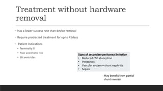 Treatment without hardware
removal
• Has a lower success rate than device removal
• Require protracted treatment for up to 45days
• Patient Indications
• Terminally ill
• Poor anesthetic risk
• Slit ventricles
Signs of secondary peritoneal infection
• Reduced CSF absorption
• Peritonitis
• Vascular system—shunt nephritis
• Sepsis
May benefit from partial
shunt reversal
 
