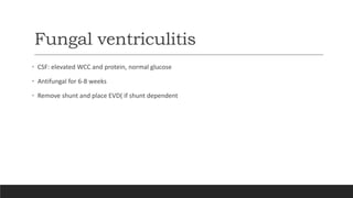 Fungal ventriculitis
• CSF: elevated WCC and protein, normal glucose
• Antifungal for 6-8 weeks
• Remove shunt and place EVD( if shunt dependent
 