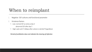 When to reimplant
1. Negative CSF cultures and functional parameter
2. Virulence factors
• Low: normal CSF as early as day 3
abnormal CSF after day 7
• High: wait until 7-10days after culture is sterile(??regardless)
Period of antibiotics does not indicate the clearing of infection
 