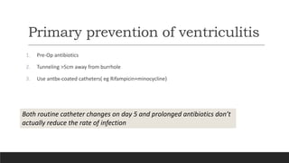 Primary prevention of ventriculitis
1. Pre-Op antibiotics
2. Tunneling >5cm away from burrhole
3. Use antbx-coated catheters( eg Rifampicin+minocycline)
Both routine catheter changes on day 5 and prolonged antibiotics don’t
actually reduce the rate of infection
 