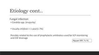 Etiology cont..
Fungal infection
• Candida spp. (majority)
• Usually children < 1 year(1-7%)
Possibly related to the use of prophylactic antibiotics used for ICP monitoring
and CSF drainage
Nguyen MH, Yu VL.
 