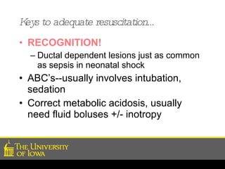 Keys to adequate resuscitation… RECOGNITION!   Ductal dependent lesions just as common as sepsis in neonatal shock ABC’s--usually involves intubation, sedation Correct metabolic acidosis, usually need fluid boluses +/- inotropy 