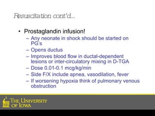 Resuscitation cont’d… Prostaglandin infusion!  Any neonate in shock should be started on PG’s Opens ductus  Improves blood flow in ductal-dependent lesions or inter-circulatory mixing in D-TGA Dose 0.01-0.1 mcg/kg/min Side F/X include apnea, vasodilation, fever If worsening hypoxia think of pulmonary venous obstruction 