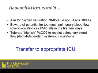 Resuscitation cont’d… Aim for oxygen saturation 70-85% (ie not FiO2 = 100%) Beware of potential for too much pulmonary blood flow (over-circulation) as PVR falls in the first few days  Tolerate “highish” PaCO2 to restrict pulmonary blood flow (ductal-dependent systemic circulation) Transfer to appropriate ICU! 