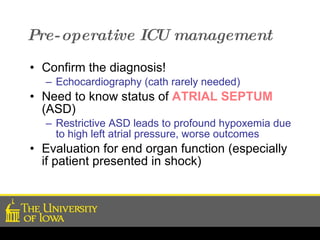Pre-operative ICU management Confirm the diagnosis! Echocardiography (cath rarely needed) Need to know status of  ATRIAL SEPTUM  (ASD) Restrictive ASD leads to profound hypoxemia due to high left atrial pressure, worse outcomes Evaluation for end organ function (especially if patient presented in shock) 