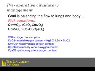 Pre-operative circulatory management Goal is balancing the flow to lungs and body… Fick equations: Qs=VO 2  / (CaO 2 -CmvO 2 ) Qp=VO 2  / (CpvO 2 -CpaO 2 ) VO2= oxygen consumption CaO2=arterial oxygen content = HgB X 1.34 X SpO2 CmvO2=mixed venous oxygen content CpvO2=pulmonary venous oxygen content CpaO2=pulmonary artery oxygen content 