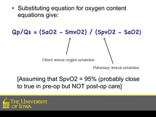 Substituting equation for oxygen content equations give: Qp/Qs = (SaO2 - SmvO2) / (SpvO2 - SaO2 ) Mixed venous oxygen saturation Pulmonary venous saturation [Assuming that SpvO2 = 95% (probably close to true in pre-op but NOT post-op care] 