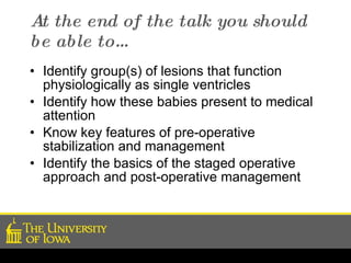 At the end of the talk you should be able to… Identify group(s) of lesions that function physiologically as single ventricles Identify how these babies present to medical attention Know key features of pre-operative stabilization and management Identify the basics of the staged operative approach and post-operative management 
