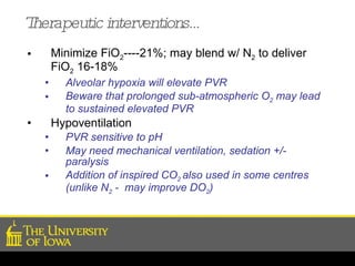 Therapeutic interventions… Minimize FiO 2 ----21%; may blend w/ N 2  to deliver FiO 2  16-18% Alveolar hypoxia will elevate PVR Beware that prolonged sub-atmospheric O 2  may lead to sustained elevated PVR  Hypoventilation PVR sensitive to pH May need mechanical ventilation, sedation +/- paralysis Addition of inspired CO 2  also used in some centres (unlike N 2  -  may improve DO 2 ) 
