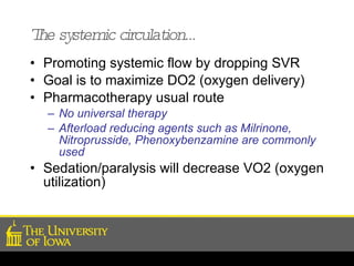 The systemic circulation… Promoting systemic flow by dropping SVR Goal is to maximize DO2 (oxygen delivery) Pharmacotherapy usual route No universal therapy Afterload reducing agents such as Milrinone, Nitroprusside, Phenoxybenzamine are commonly used   Sedation/paralysis will decrease VO2 (oxygen utilization) 