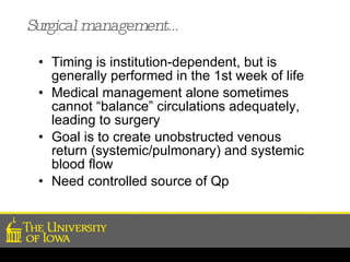 Surgical management… Timing is institution-dependent, but is generally performed in the 1st week of life Medical management alone sometimes cannot “balance” circulations adequately, leading to surgery Goal is to create unobstructed venous return (systemic/pulmonary) and systemic blood flow  Need controlled source of Qp 