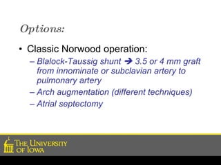 Options: Classic Norwood operation: Blalock-Taussig shunt    3.5 or 4 mm graft from innominate or subclavian artery to pulmonary artery Arch augmentation (different techniques) Atrial septectomy 