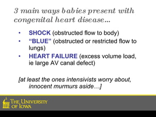 3 main ways babies present with congenital heart disease… SHOCK  (obstructed flow to body) “ BLUE”   (obstructed or restricted flow to lungs) HEART FAILURE  (excess volume load, ie large AV canal defect) [at least the ones intensivists worry about, innocent murmurs aside…] 